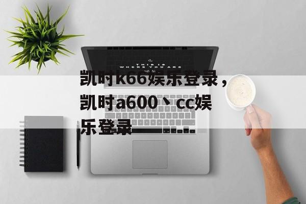 凯时k66娱乐登录，凯时a600丶cc娱乐登录