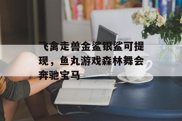 飞禽走兽金鲨银鲨可提现，鱼丸游戏森林舞会奔驰宝马